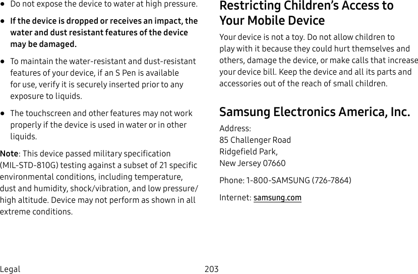 203Legal• Do not expose the device to water at high pressure. • If the device is dropped or receives an impact, the water and dust resistant features of the device may be damaged.• To maintain the water-resistant and dust-resistant features of your device, if an S Pen is available for use, verify it is securely inserted prior to any exposure to liquids.• The touchscreen and other features may not work properly if the device is used in water or in other liquids.Note: This device passed military specification (MIL-STD-810G) testing against a subset of 21 specific environmental conditions, including temperature, dust and humidity, shock/vibration, and low pressure/high altitude. Device may not perform as shown in all extreme conditions.Restricting Children’s Access to YourMobile DeviceYour device is not a toy. Do not allow children to play with it because they could hurt themselves and others, damage the device, or make calls that increase your device bill. Keep the device and all its parts and accessories out of the reach of small children.Samsung Electronics America, Inc.Address: 85 Challenger Road Ridgefield Park, New Jersey 07660Phone: 1-800-SAMSUNG (726-7864)Internet: samsung.com