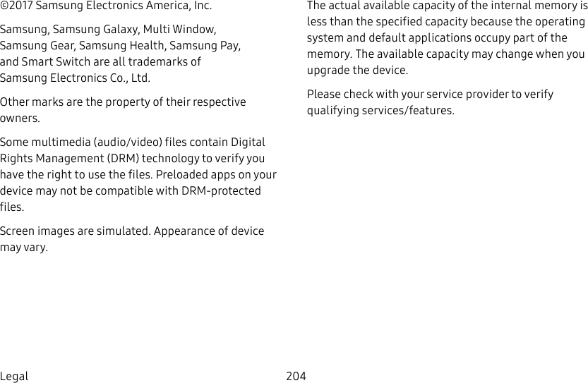 204Legal©2017 Samsung Electronics America, Inc. Samsung, Samsung Galaxy, MultiWindow, SamsungGear, Samsung Health, SamsungPay, and Smart Switch are all trademarks of SamsungElectronics Co., Ltd.Other marks are the property of their respective owners.Some multimedia (audio/video) files contain Digital Rights Management (DRM) technology to verify you have the right to use the files. Preloaded apps on your device may not be compatible with DRM-protected files.Screen images are simulated. Appearance of device may vary.The actual available capacity of the internal memory is less than the specified capacity because the operating system and default applications occupy part of the memory. The available capacity may change when you upgrade the device.Please check with your service provider to verify qualifying services/features.
