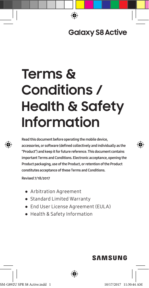 Terms & Conditions / Health & Safety Information ●Arbitration Agreement ●Standard Limited Warranty ●End User License Agreement (EULA) ●Health & Safety InformationRead this document before operating the mobile device, accessories, or software (defined collectively and individually as the “Product”) and keep it for future reference. This document contains important Terms and Conditions. Electronic acceptance, opening the Product packaging, use of the Product, or retention of the Product constitutes acceptance of these Terms and Conditions.Revised 7/18/2017SM-G892U SPR S8 Active.indd 1 10/17/2017 11:30:44 AM