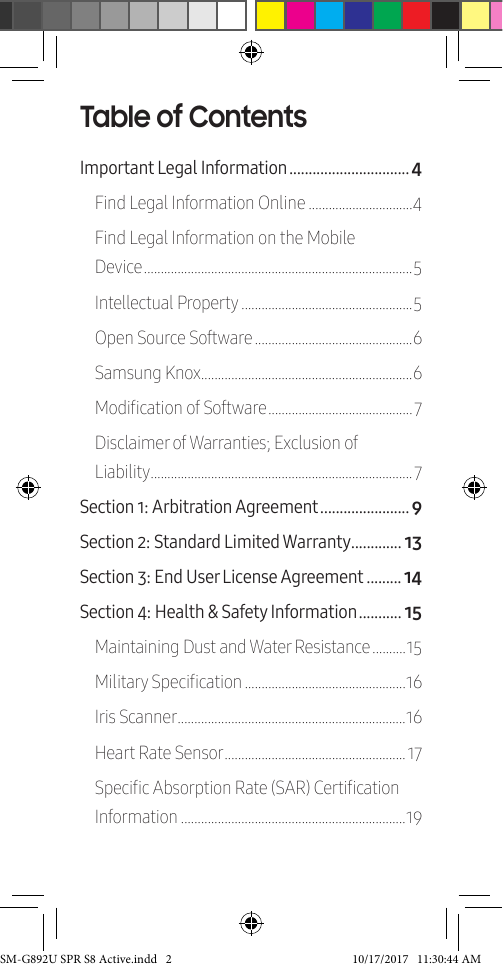 Table of ContentsImportant Legal Information ������������������������������� 4Find Legal Information Online �������������������������������4Find Legal Information on the Mobile Device �������������������������������������������������������������������������������� 5Intellectual Property ���������������������������������������������������5Open Source Software �����������������������������������������������6Samsung Knox���������������������������������������������������������������6Modication of Software �������������������������������������������7Disclaimer of Warranties; Exclusion of Liability ������������������������������������������������������������������������������7Section 1: Arbitration Agreement ����������������������� 9Section 2: Standard Limited Warranty ������������� 13Section 3: End User License Agreement ��������� 14Section 4: Health & Safety Information ����������� 15Maintaining Dust and Water Resistance ����������15Military Specication ������������������������������������������������16Iris Scanner �������������������������������������������������������������������� 16Heart Rate Sensor ������������������������������������������������������ 17Specic Absorption Rate (SAR) Certication Information �������������������������������������������������������������������19SM-G892U SPR S8 Active.indd 2 10/17/2017 11:30:44 AM