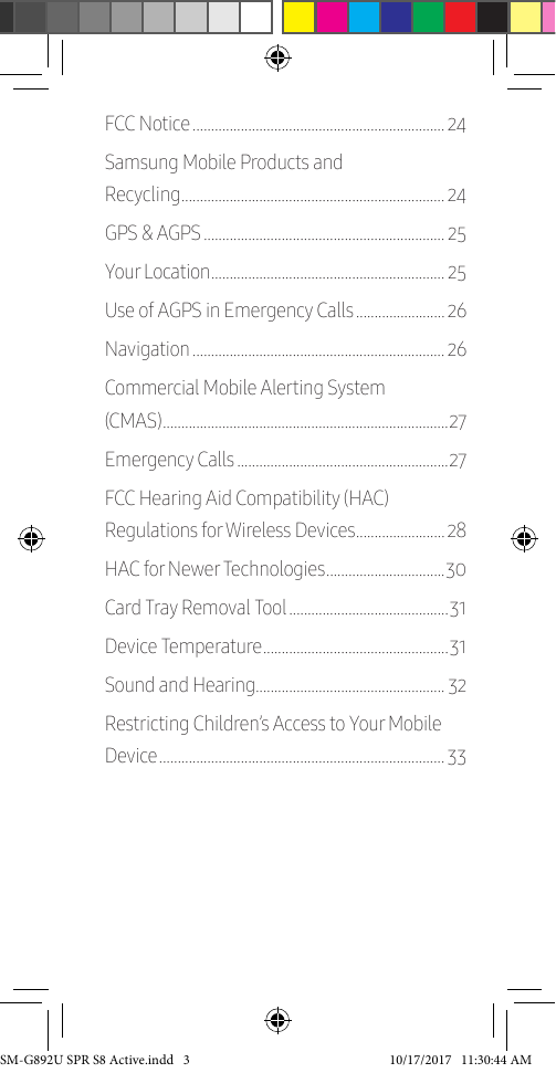 FCC Notice �������������������������������������������������������������������� 24Samsung Mobile Products and Recycling ����������������������������������������������������������������������� 24GPS & AGPS ����������������������������������������������������������������� 25Your Location ��������������������������������������������������������������� 25Use of AGPS in Emergency Calls ������������������������ 26Navigation �������������������������������������������������������������������� 26Commercial Mobile Alerting System (CMAS) ����������������������������������������������������������������������������� 27Emergency Calls ���������������������������������������������������������27FCC Hearing Aid Compatibility (HAC) Regulations for Wireless Devices ������������������������ 28HAC for Newer Technologies �������������������������������� 30Card Tray Removal Tool �������������������������������������������31Device Temperature �������������������������������������������������� 31Sound and Hearing��������������������������������������������������� 32Restricting Children’s Access to Your Mobile Device ����������������������������������������������������������������������������� 33SM-G892U SPR S8 Active.indd 3 10/17/2017 11:30:44 AM