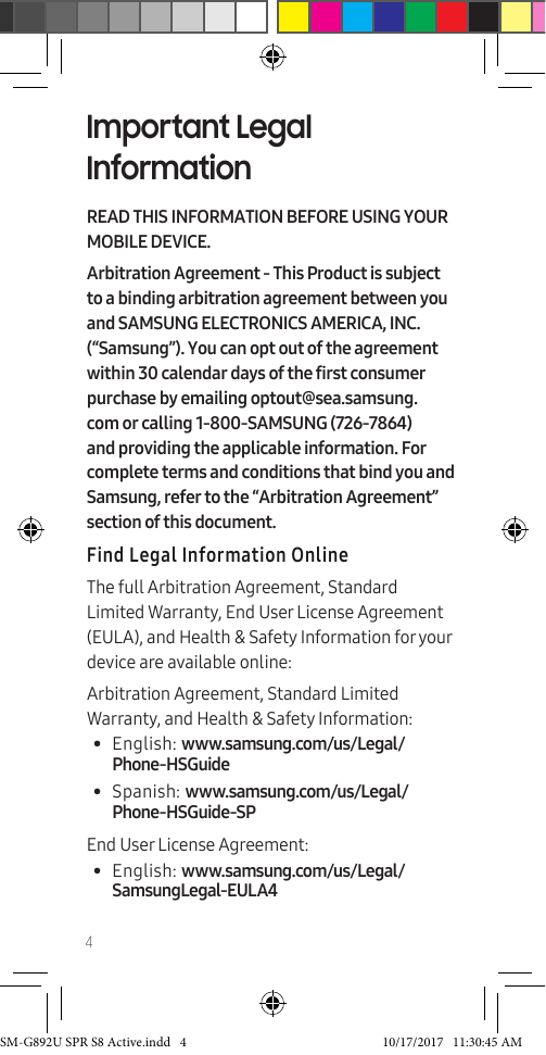 4Important Legal InformationREAD THIS INFORMATION BEFORE USING YOUR MOBILE DEVICE.Arbitration Agreement - This Product is subject to a binding arbitration agreement between you and SAMSUNG ELECTRONICS AMERICA, INC. (“Samsung”). You can opt out of the agreement within 30 calendar days of the first consumer purchase by emailing optout@sea.samsung.com or calling 1-800-SAMSUNG (726-7864) and providing the applicable information. For complete terms and conditions that bind you and Samsung, refer to the “Arbitration Agreement” section of this document.Find Legal Information OnlineThe full Arbitration Agreement, Standard Limited Warranty, End User License Agreement (EULA), and Health & Safety Information for your device are available online:Arbitration Agreement, Standard Limited Warranty, and Health & Safety Information:• English: www.samsung.com/us/Legal/Phone-HSGuide • Spanish: www.samsung.com/us/Legal/Phone-HSGuide-SPEnd User License Agreement:• English: www.samsung.com/us/Legal/SamsungLegal-EULA4SM-G892U SPR S8 Active.indd 4 10/17/2017 11:30:45 AM