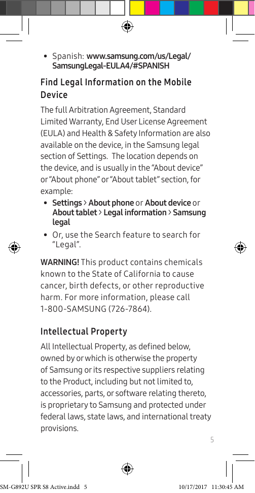 5• Spanish: www.samsung.com/us/Legal/SamsungLegal-EULA4/#SPANISHFind Legal Information on the Mobile DeviceThe full Arbitration Agreement, Standard Limited Warranty, End User License Agreement (EULA) and Health & Safety Information are also available on the device, in the Samsung legal section of Settings. The location depends on the device, and is usually in the “About device” or “About phone” or “About tablet” section, for example:• Settings > About phone or About device or About tablet > Legal information > Samsung legal• Or, use the Search feature to search for “Legal”. WARNING! This product contains chemicals known to the State of California to cause cancer, birth defects, or other reproductive harm. For more information, please call 1-800-SAMSUNG (726-7864).Intellectual PropertyAll Intellectual Property, as dened below, owned by or which is otherwise the property of Samsung or its respective suppliers relating to the Product, including but not limited to, accessories, parts, or software relating thereto, is proprietary to Samsung and protected under federal laws, state laws, and international treaty provisions. SM-G892U SPR S8 Active.indd 5 10/17/2017 11:30:45 AM
