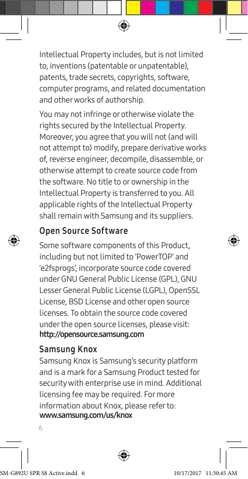 6Intellectual Property includes, but is not limited to, inventions (patentable or unpatentable), patents, trade secrets, copyrights, software, computer programs, and related documentation and other works of authorship.You may not infringe or otherwise violate the rights secured by the Intellectual Property. Moreover, you agree that you will not (and will not attempt to) modify, prepare derivative works of, reverse engineer, decompile, disassemble, or otherwise attempt to create source code from the software. No title to or ownership in the Intellectual Property is transferred to you. All applicable rights of the Intellectual Property shall remain with Samsung and its suppliers.Open Source SoftwareSome software components of this Product, including but not limited to ‘PowerTOP’ and ‘e2fsprogs’, incorporate source code covered under GNU General Public License (GPL), GNU Lesser General Public License (LGPL), OpenSSL License, BSD License and other open source licenses. To obtain the source code covered under the open source licenses, please visit: http://opensource.samsung.comSamsung KnoxSamsung Knox is Samsung’s security platform and is a mark for a Samsung Product tested for security with enterprise use in mind. Additional licensing fee may be required. For more information about Knox, please refer to: www.samsung.com/us/knoxSM-G892U SPR S8 Active.indd 6 10/17/2017 11:30:45 AM