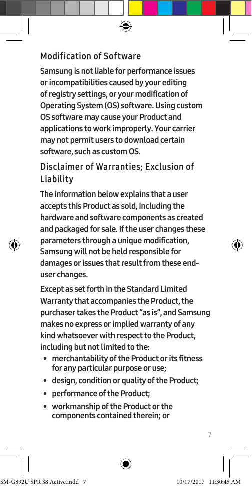 7Modification of SoftwareSamsung is not liable for performance issues or incompatibilities caused by your editing of registry settings, or your modification of Operating System (OS) software. Using custom OS software may cause your Product and applications to work improperly. Your carrier may not permit users to download certain software, such as custom OS.Disclaimer of Warranties; Exclusion of LiabilityThe information below explains that a user accepts this Product as sold, including the hardware and software components as created and packaged for sale. If the user changes these parameters through a unique modification, Samsung will not be held responsible for damages or issues that result from these end-user changes.Except as set forth in the Standard Limited Warranty that accompanies the Product, the purchaser takes the Product “as is”, and Samsung makes no express or implied warranty of any kind whatsoever with respect to the Product, including but not limited to the:• merchantability of the Product or its fitness for any particular purpose or use;• design, condition or quality of the Product;• performance of the Product;• workmanship of the Product or the components contained therein; orSM-G892U SPR S8 Active.indd 7 10/17/2017 11:30:45 AM
