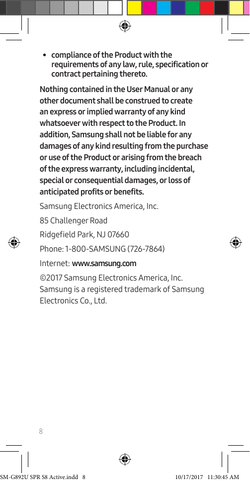 8• compliance of the Product with the requirements of any law, rule, specification or contract pertaining thereto.Nothing contained in the User Manual or any other document shall be construed to create an express or implied warranty of any kind whatsoever with respect to the Product. In addition, Samsung shall not be liable for any damages of any kind resulting from the purchase or use of the Product or arising from the breach of the express warranty, including incidental, special or consequential damages, or loss of anticipated profits or benefits. Samsung Electronics America, Inc.85 Challenger RoadRidgeeld Park, NJ 07660Phone: 1-800-SAMSUNG (726-7864)Internet: www.samsung.com©2017 Samsung Electronics America, Inc. Samsung is a registered trademark of Samsung Electronics Co., Ltd.SM-G892U SPR S8 Active.indd 8 10/17/2017 11:30:45 AM