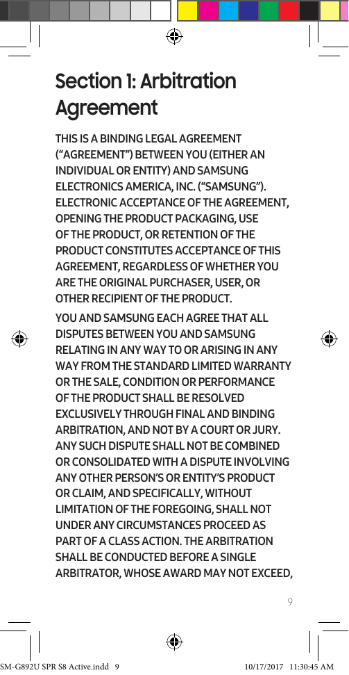 9Section 1: Arbitration AgreementTHIS IS A BINDING LEGAL AGREEMENT (“AGREEMENT”) BETWEEN YOU (EITHER AN INDIVIDUAL OR ENTITY) AND SAMSUNG ELECTRONICS AMERICA, INC. (“SAMSUNG”). ELECTRONIC ACCEPTANCE OF THE AGREEMENT, OPENING THE PRODUCT PACKAGING, USE OF THE PRODUCT, OR RETENTION OF THE PRODUCT CONSTITUTES ACCEPTANCE OF THIS AGREEMENT, REGARDLESS OF WHETHER YOU ARE THE ORIGINAL PURCHASER, USER, OR OTHER RECIPIENT OF THE PRODUCT. YOU AND SAMSUNG EACH AGREE THAT ALL DISPUTES BETWEEN YOU AND SAMSUNG RELATING IN ANY WAY TO OR ARISING IN ANY WAY FROM THE STANDARD LIMITED WARRANTY OR THE SALE, CONDITION OR PERFORMANCE OF THE PRODUCT SHALL BE RESOLVED EXCLUSIVELY THROUGH FINAL AND BINDING ARBITRATION, AND NOT BY A COURT OR JURY. ANY SUCH DISPUTE SHALL NOT BE COMBINED OR CONSOLIDATED WITH A DISPUTE INVOLVING ANY OTHER PERSON’S OR ENTITY’S PRODUCT OR CLAIM, AND SPECIFICALLY, WITHOUT LIMITATION OF THE FOREGOING, SHALL NOT UNDER ANY CIRCUMSTANCES PROCEED AS PART OF A CLASS ACTION. THE ARBITRATION SHALL BE CONDUCTED BEFORE A SINGLE ARBITRATOR, WHOSE AWARD MAY NOT EXCEED, SM-G892U SPR S8 Active.indd 9 10/17/2017 11:30:45 AM