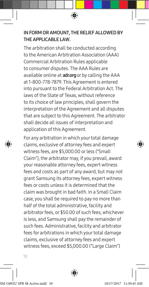 10IN FORM OR AMOUNT, THE RELIEF ALLOWED BY THE APPLICABLE LAW.The arbitration shall be conducted according to the American Arbitration Association (AAA) Commercial Arbitration Rules applicable to consumer disputes. The AAA Rules are available online at adr.org or by calling the AAA at 1-800-778-7879. This Agreement is entered into pursuant to the Federal Arbitration Act. The laws of the State of Texas, without reference to its choice of law principles, shall govern the interpretation of the Agreement and all disputes that are subject to this Agreement. The arbitrator shall decide all issues of interpretation and application of this Agreement.For any arbitration in which your total damage claims, exclusive of attorney fees and expert witness fees, are $5,000.00 or less (“Small Claim”), the arbitrator may, if you prevail, award your reasonable attorney fees, expert witness fees and costs as part of any award, but may not grant Samsung its attorney fees, expert witness fees or costs unless it is determined that the claim was brought in bad faith. In a Small Claim case, you shall be required to pay no more than half of the total administrative, facility and arbitrator fees, or $50.00 of such fees, whichever is less, and Samsung shall pay the remainder of such fees. Administrative, facility and arbitrator fees for arbitrations in which your total damage claims, exclusive of attorney fees and expert witness fees, exceed $5,000.00 (“Large Claim”) SM-G892U SPR S8 Active.indd 10 10/17/2017 11:30:45 AM