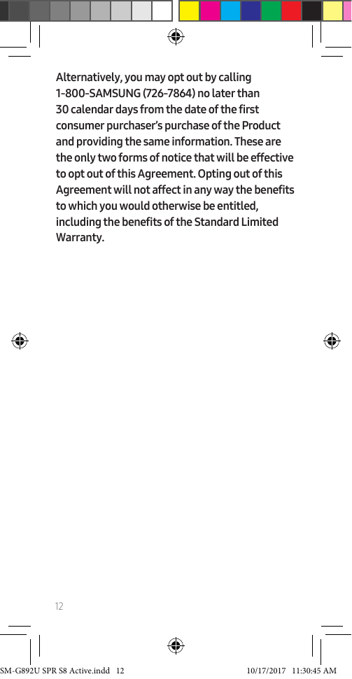 12Alternatively, you may opt out by calling 1-800-SAMSUNG (726-7864) no later than 30 calendar days from the date of the first consumer purchaser’s purchase of the Product and providing the same information. These are the only two forms of notice that will be effective to opt out of this Agreement. Opting out of this Agreement will not affect in any way the benefits to which you would otherwise be entitled, including the benefits of the Standard Limited Warranty.SM-G892U SPR S8 Active.indd 12 10/17/2017 11:30:45 AM