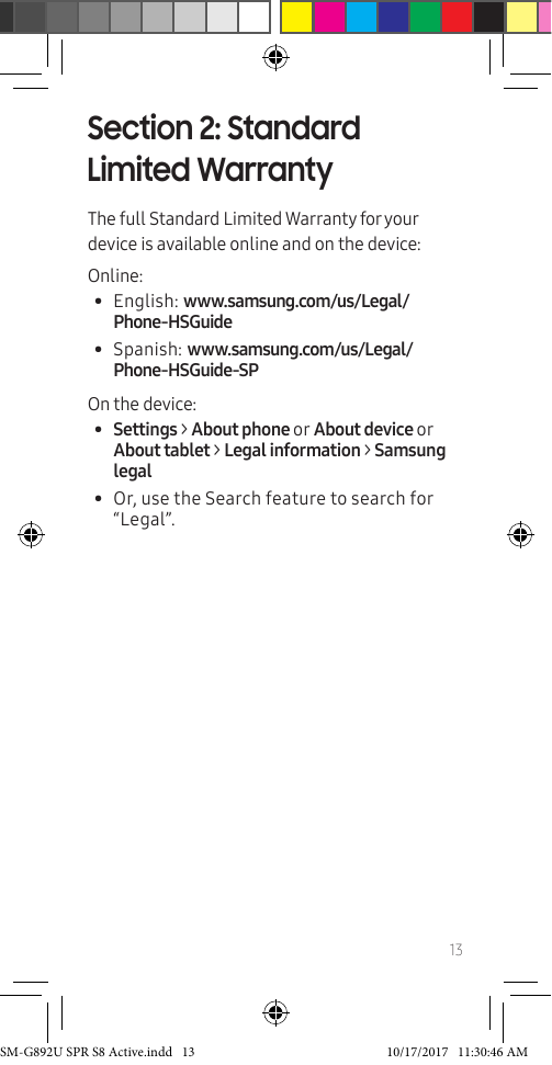 13Section 2: Standard Limited WarrantyThe full Standard Limited Warranty for your device is available online and on the device:Online:• English: www.samsung.com/us/Legal/Phone-HSGuide • Spanish: www.samsung.com/us/Legal/Phone-HSGuide-SPOn the device: • Settings > About phone or About device or About tablet > Legal information > Samsung legal• Or, use the Search feature to search for “Legal”.SM-G892U SPR S8 Active.indd 13 10/17/2017 11:30:46 AM