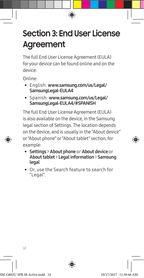 14Section 3: End User License AgreementThe full End User License Agreement (EULA) for your device can be found online and on the device:Online:• English: www.samsung.com/us/Legal/SamsungLegal-EULA4• Spanish: www.samsung.com/us/Legal/SamsungLegal-EULA4/#SPANISHThe full End User License Agreement (EULA) is also available on the device, in the Samsung legal section of Settings. The location depends on the device, and is usually in the “About device” or “About phone” or “About tablet” section, for example:• Settings > About phone or About device or About tablet > Legal information > Samsung legal• Or, use the Search feature to search for “Legal”. SM-G892U SPR S8 Active.indd 14 10/17/2017 11:30:46 AM
