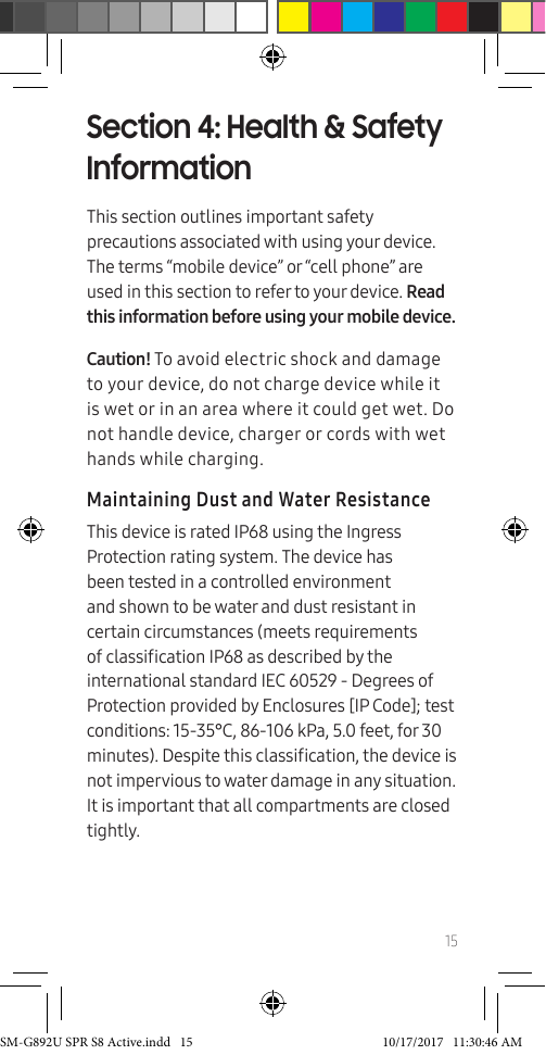 15Section 4: Health &amp; Safety InformationThis section outlines important safety precautions associated with using your device. The terms “mobile device” or “cell phone” are used in this section to refer to your device. Read this information before using your mobile device.Caution! To avoid electric shock and damage to your device, do not charge device while it is wet or in an area where it could get wet. Do not handle device, charger or cords with wet hands while charging.Maintaining Dust and Water ResistanceThis device is rated IP68 using the Ingress Protection rating system. The device has been tested in a controlled environment and shown to be water and dust resistant in certain circumstances (meets requirements of classication IP68 as described by the international standard IEC 60529 - Degrees of Protection provided by Enclosures [IP Code]; test conditions: 15-35°C, 86-106 kPa, 5.0 feet, for 30 minutes). Despite this classication, the device is not impervious to water damage in any situation. It is important that all compartments are closed tightly. SM-G892U SPR S8 Active.indd   15 10/17/2017   11:30:46 AM