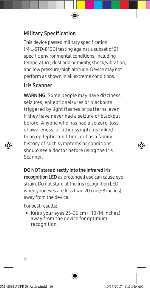 16Military SpecificationThis device passed military specication (MIL-STD-810G) testing against a subset of 21 specic environmental conditions, including temperature, dust and humidity, shock/vibration, and low pressure/high altitude. Device may not perform as shown in all extreme conditions.Iris ScannerWARNING! Some people may have dizziness, seizures, epileptic seizures or blackouts triggered by light flashes or patterns, even if they have never had a seizure or blackout before. Anyone who has had a seizure, loss of awareness, or other symptoms linked to an epileptic condition, or has a family history of such symptoms or conditions, should see a doctor before using the Iris Scanner.DO NOT stare directly into the infrared iris recognition LED as prolonged use can cause eye-strain. Do not stare at the iris recognition LED when your eyes are less than 20 cm (~8 inches) away from the device. For best results: • Keep your eyes 25-35 cm (~10-14 inches) away from the device for optimum recognition.SM-G892U SPR S8 Active.indd 16 10/17/2017 11:30:46 AM