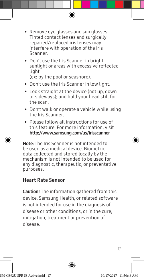 17• Remove eye glasses and sun glasses. Tinted contact lenses and surgically repaired/replaced iris lenses may interfere with operation of the Iris Scanner.• Don’t use the Iris Scanner in bright sunlight or areas with excessive reflected light (ex: by the pool or seashore).• Don’t use the Iris Scanner in low light.• Look straight at the device (not up, down or sideways); and hold your head still for the scan. • Don’t walk or operate a vehicle while using the Iris Scanner. • Please follow all instructions for use of this feature. For more information, visit http://www.samsung.com/us/irisscannerNote: The Iris Scanner is not intended to be used as a medical device. Biometric data collected and stored locally by the mechanism is not intended to be used for any diagnostic, therapeutic, or preventative purposes. Heart Rate SensorCaution! The information gathered from this device, Samsung Health, or related software is not intended for use in the diagnosis of disease or other conditions, or in the cure, mitigation, treatment or prevention of disease.SM-G892U SPR S8 Active.indd 17 10/17/2017 11:30:46 AM