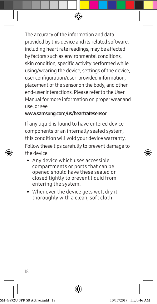 18The accuracy of the information and data provided by this device and its related software, including heart rate readings, may be affected by factors such as environmental conditions, skin condition, specic activity performed while using/wearing the device, settings of the device, user conguration/user-provided information, placement of the sensor on the body, and other end-user interactions. Please refer to the User Manual for more information on proper wear and use, or see www.samsung.com/us/heartratesensorIf any liquid is found to have entered device components or an internally sealed system, this condition will void your device warranty.Follow these tips carefully to prevent damage to the device.• Any device which uses accessible compartments or ports that can be opened should have these sealed or closed tightly to prevent liquid from entering the system.• Whenever the device gets wet, dry it thoroughly with a clean, soft cloth.SM-G892U SPR S8 Active.indd 18 10/17/2017 11:30:46 AM