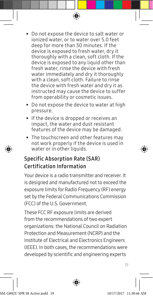 19• Do not expose the device to salt water or ionized water, or to water over 5.0 feet deep for more than 30 minutes. If the device is exposed to fresh water, dry it thoroughly with a clean, soft cloth. If the device is exposed to any liquid other than fresh water, rinse the device with fresh water immediately and dry it thoroughly with a clean, soft cloth. Failure to rinse the device with fresh water and dry it as instructed may cause the device to suffer from operability or cosmetic issues.• Do not expose the device to water at high pressure.• If the device is dropped or receives an impact, the water and dust resistant features of the device may be damaged. • The touchscreen and other features may not work properly if the device is used in water or in other liquids.Specific Absorption Rate (SAR) Certification InformationYour device is a radio transmitter and receiver. It is designed and manufactured not to exceed the exposure limits for Radio Frequency (RF) energy set by the Federal Communications Commission (FCC) of the U.S. Government.These FCC RF exposure limits are derived from the recommendations of two expert organizations: the National Council on Radiation Protection and Measurement (NCRP) and the Institute of Electrical and Electronics Engineers (IEEE). In both cases, the recommendations were developed by scientic and engineering experts SM-G892U SPR S8 Active.indd 19 10/17/2017 11:30:46 AM