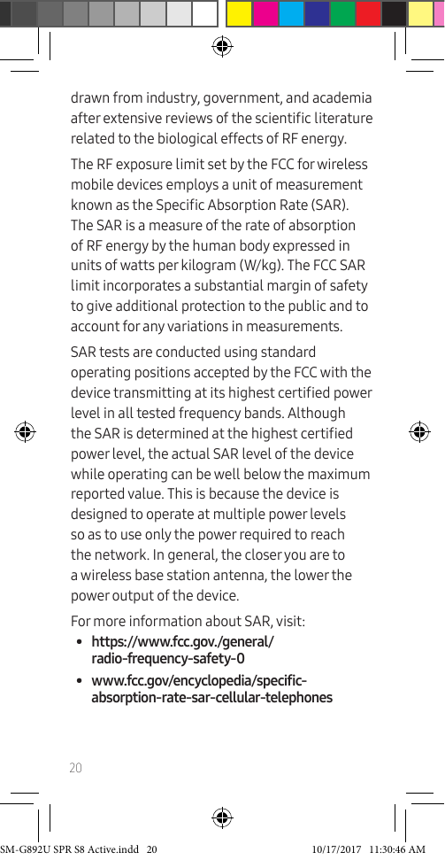20drawn from industry, government, and academia after extensive reviews of the scientic literature related to the biological effects of RF energy.The RF exposure limit set by the FCC for wireless mobile devices employs a unit of measurement known as the Specic Absorption Rate (SAR). The SAR is a measure of the rate of absorption of RF energy by the human body expressed in units of watts per kilogram (W/kg). The FCC SAR limit incorporates a substantial margin of safety to give additional protection to the public and to account for any variations in measurements. SAR tests are conducted using standard operating positions accepted by the FCC with the device transmitting at its highest certied power level in all tested frequency bands. Although the SAR is determined at the highest certied power level, the actual SAR level of the device while operating can be well below the maximum reported value. This is because the device is designed to operate at multiple power levels so as to use only the power required to reach the network. In general, the closer you are to a wireless base station antenna, the lower the power output of the device. For more information about SAR, visit:• https://www.fcc.gov./general/radio-frequency-safety-0• www.fcc.gov/encyclopedia/specific-absorption-rate-sar-cellular-telephonesSM-G892U SPR S8 Active.indd 20 10/17/2017 11:30:46 AM