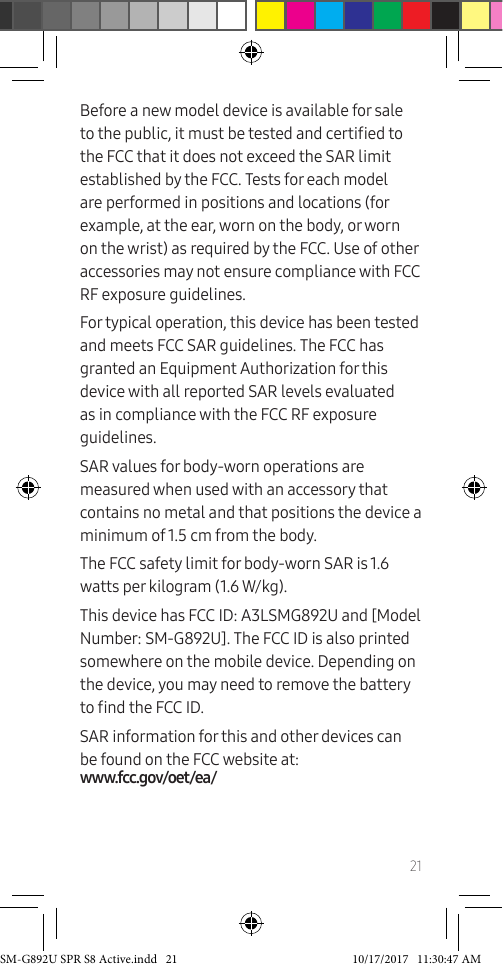 21Before a new model device is available for sale to the public, it must be tested and certied to the FCC that it does not exceed the SAR limit established by the FCC. Tests for each model are performed in positions and locations (for example, at the ear, worn on the body, or worn on the wrist) as required by the FCC. Use of other accessories may not ensure compliance with FCC RF exposure guidelines. For typical operation, this device has been tested and meets FCC SAR guidelines. The FCC has granted an Equipment Authorization for this device with all reported SAR levels evaluated as in compliance with the FCC RF exposure guidelines.SAR values for body-worn operations are measured when used with an accessory that contains no metal and that positions the device a minimum of 1.5 cm from the body.The FCC safety limit for body-worn SAR is 1.6 watts per kilogram (1.6 W/kg).This device has FCC ID: A3LSMG892U and [Model Number: SM-G892U]. The FCC ID is also printed somewhere on the mobile device. Depending on the device, you may need to remove the battery to nd the FCC ID.SAR information for this and other devices can be found on the FCC website at:  www.fcc.gov/oet/ea/SM-G892U SPR S8 Active.indd   21 10/17/2017   11:30:47 AM