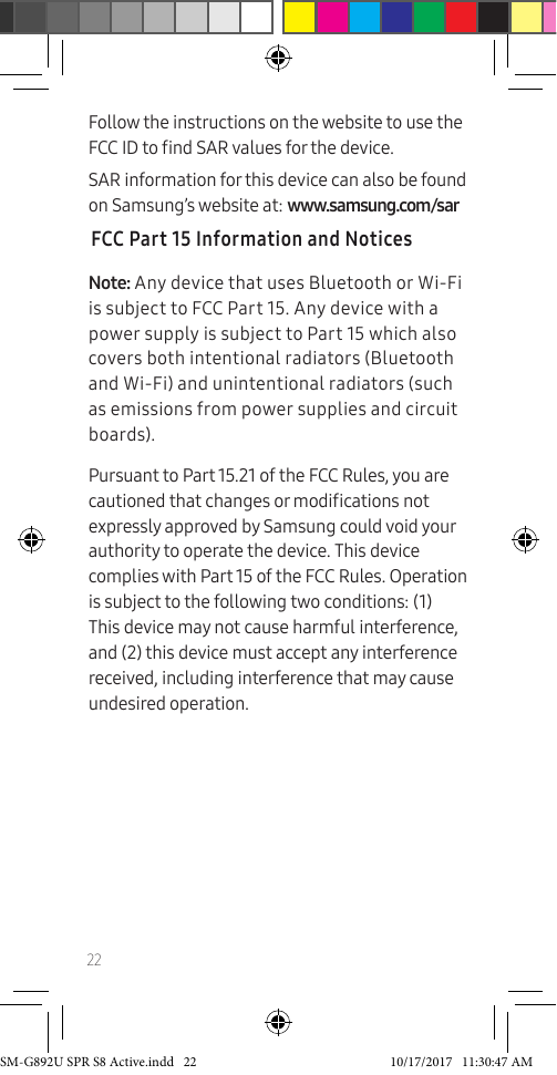 22Follow the instructions on the website to use the FCC ID to nd SAR values for the device. SAR information for this device can also be found on Samsung’s website at: www.samsung.com/sar FCC Part 15 Information and NoticesNote: Any device that uses Bluetooth or Wi-Fi is subject to FCC Part 15. Any device with a power supply is subject to Part 15 which also covers both intentional radiators (Bluetooth and Wi-Fi) and unintentional radiators (such as emissions from power supplies and circuit boards).Pursuant to Part 15.21 of the FCC Rules, you are cautioned that changes or modications not expressly approved by Samsung could void your authority to operate the device. This device complies with Part 15 of the FCC Rules. Operation is subject to the following two conditions: (1) This device may not cause harmful interference, and (2) this device must accept any interference received, including interference that may cause undesired operation.SM-G892U SPR S8 Active.indd 22 10/17/2017 11:30:47 AM