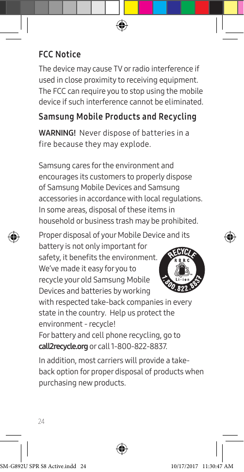 24FCC NoticeThe device may cause TV or radio interference if used in close proximity to receiving equipment. The FCC can require you to stop using the mobile device if such interference cannot be eliminated.Samsung Mobile Products and RecyclingWARNING! Never dispose of batteries in a fire because they may explode.Samsung cares for the environment and encourages its customers to properly dispose of Samsung Mobile Devices and Samsung accessories in accordance with local regulations. In some areas, disposal of these items in household or business trash may be prohibited.Proper disposal of your Mobile Device and its battery is not only important for safety, it benets the environment. We’ve made it easy for you to recycle your old Samsung Mobile Devices and batteries by working with respected take-back companies in every state in the country. Help us protect the environment - recycle! For battery and cell phone recycling, go to call2recycle.org or call 1-800-822-8837.In addition, most carriers will provide a take-back option for proper disposal of products when purchasing new products.SM-G892U SPR S8 Active.indd 24 10/17/2017 11:30:47 AM