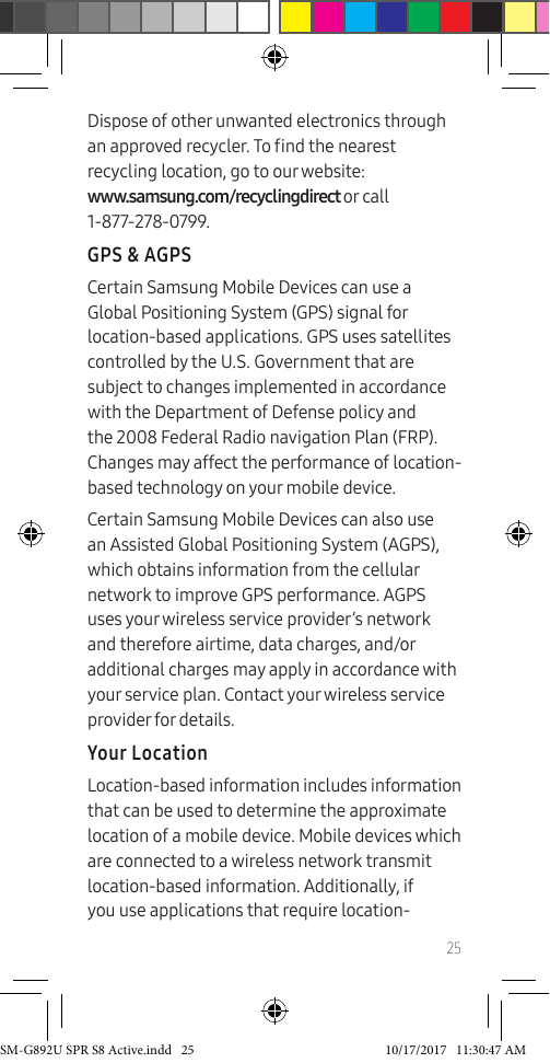 25Dispose of other unwanted electronics through an approved recycler. To nd the nearest recycling location, go to our website: www.samsung.com/recyclingdirect or call 1-877-278-0799.GPS & AGPSCertain Samsung Mobile Devices can use a Global Positioning System (GPS) signal for location-based applications. GPS uses satellites controlled by the U.S. Government that are subject to changes implemented in accordance with the Department of Defense policy and the 2008 Federal Radio navigation Plan (FRP). Changes may affect the performance of location-based technology on your mobile device.Certain Samsung Mobile Devices can also use an Assisted Global Positioning System (AGPS), which obtains information from the cellular network to improve GPS performance. AGPS uses your wireless service provider’s network and therefore airtime, data charges, and/or additional charges may apply in accordance with your service plan. Contact your wireless service provider for details.Your LocationLocation-based information includes information that can be used to determine the approximate location of a mobile device. Mobile devices which are connected to a wireless network transmit location-based information. Additionally, if you use applications that require location-SM-G892U SPR S8 Active.indd 25 10/17/2017 11:30:47 AM
