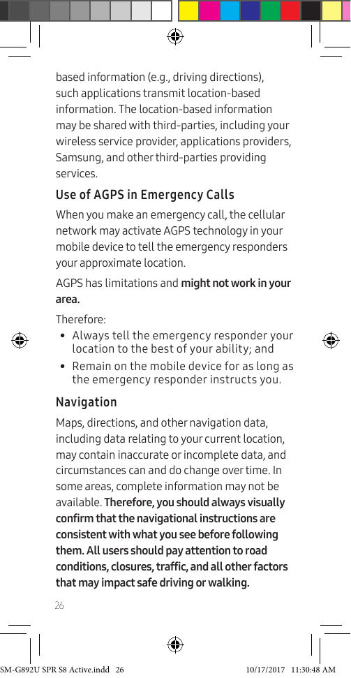 26based information (e.g., driving directions), such applications transmit location-based information. The location-based information may be shared with third-parties, including your wireless service provider, applications providers, Samsung, and other third-parties providing services.Use of AGPS in Emergency CallsWhen you make an emergency call, the cellular network may activate AGPS technology in your mobile device to tell the emergency responders your approximate location.AGPS has limitations and might not work in your area.Therefore:• Always tell the emergency responder your location to the best of your ability; and• Remain on the mobile device for as long as the emergency responder instructs you.NavigationMaps, directions, and other navigation data, including data relating to your current location, may contain inaccurate or incomplete data, and circumstances can and do change over time. In some areas, complete information may not be available. Therefore, you should always visually confirm that the navigational instructions are consistent with what you see before following them. All users should pay attention to road conditions, closures, traffic, and all other factors that may impact safe driving or walking. SM-G892U SPR S8 Active.indd 26 10/17/2017 11:30:48 AM