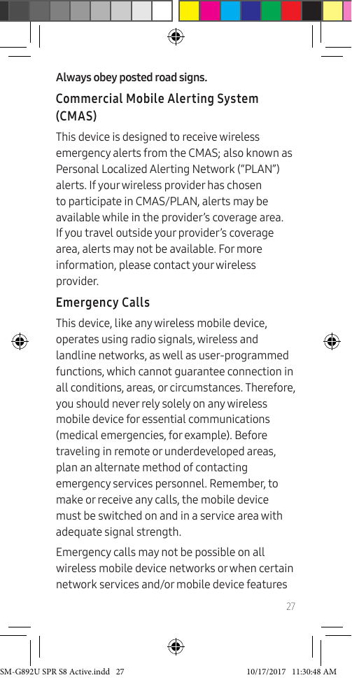 27Always obey posted road signs.Commercial Mobile Alerting System (CMAS)This device is designed to receive wireless emergency alerts from the CMAS; also known as Personal Localized Alerting Network (“PLAN”) alerts. If your wireless provider has chosen to participate in CMAS/PLAN, alerts may be available while in the provider’s coverage area. If you travel outside your provider’s coverage area, alerts may not be available. For more information, please contact your wireless provider.Emergency CallsThis device, like any wireless mobile device, operates using radio signals, wireless and landline networks, as well as user-programmed functions, which cannot guarantee connection in all conditions, areas, or circumstances. Therefore, you should never rely solely on any wireless mobile device for essential communications (medical emergencies, for example). Before traveling in remote or underdeveloped areas, plan an alternate method of contacting emergency services personnel. Remember, to make or receive any calls, the mobile device must be switched on and in a service area with adequate signal strength.Emergency calls may not be possible on all wireless mobile device networks or when certain network services and/or mobile device features SM-G892U SPR S8 Active.indd 27 10/17/2017 11:30:48 AM