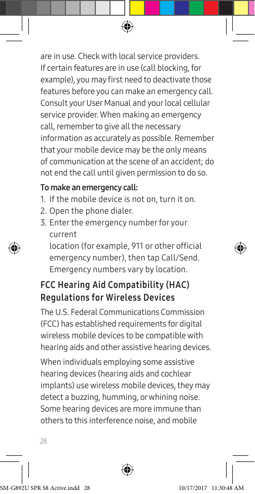 28are in use. Check with local service providers. If certain features are in use (call blocking, for example), you may rst need to deactivate those features before you can make an emergency call. Consult your User Manual and your local cellular service provider. When making an emergency call, remember to give all the necessary information as accurately as possible. Remember that your mobile device may be the only means of communication at the scene of an accident; do not end the call until given permission to do so.To make an emergency call:1. If the mobile device is not on, turn it on.2. Open the phone dialer.3. Enter the emergency number for your current location (for example, 911 or other ofcial emergency number), then tap Call/Send. Emergency numbers vary by location.FCC Hearing Aid Compatibility (HAC) Regulations for Wireless DevicesThe U.S. Federal Communications Commission (FCC) has established requirements for digital wireless mobile devices to be compatible with hearing aids and other assistive hearing devices.When individuals employing some assistive hearing devices (hearing aids and cochlear implants) use wireless mobile devices, they may detect a buzzing, humming, or whining noise. Some hearing devices are more immune than others to this interference noise, and mobile SM-G892U SPR S8 Active.indd 28 10/17/2017 11:30:48 AM