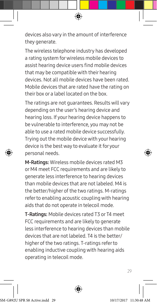29devices also vary in the amount of interference they generate.The wireless telephone industry has developed a rating system for wireless mobile devices to assist hearing device users nd mobile devices that may be compatible with their hearing devices. Not all mobile devices have been rated. Mobile devices that are rated have the rating on their box or a label located on the box.The ratings are not guarantees. Results will vary depending on the user’s hearing device and hearing loss. If your hearing device happens to be vulnerable to interference, you may not be able to use a rated mobile device successfully. Trying out the mobile device with your hearing device is the best way to evaluate it for your personal needs.M-Ratings: Wireless mobile devices rated M3 or M4 meet FCC requirements and are likely to generate less interference to hearing devices than mobile devices that are not labeled. M4 is the better/higher of the two ratings. M-ratings refer to enabling acoustic coupling with hearing aids that do not operate in telecoil mode.T-Ratings: Mobile devices rated T3 or T4 meet FCC requirements and are likely to generate less interference to hearing devices than mobile devices that are not labeled. T4 is the better/higher of the two ratings. T-ratings refer to enabling inductive coupling with hearing aids operating in telecoil mode.SM-G892U SPR S8 Active.indd 29 10/17/2017 11:30:48 AM
