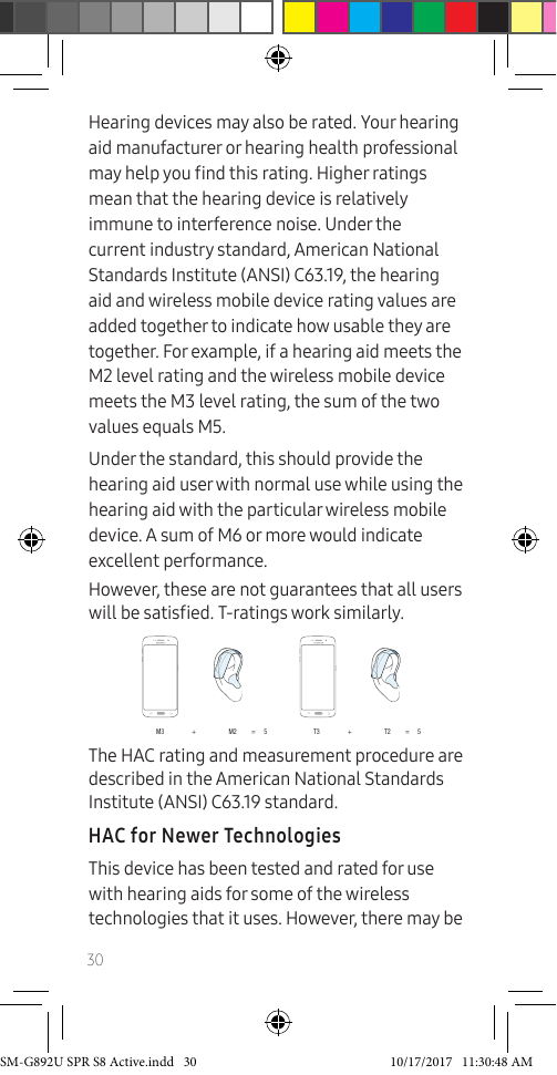 30Hearing devices may also be rated. Your hearing aid manufacturer or hearing health professional may help you nd this rating. Higher ratings mean that the hearing device is relatively immune to interference noise. Under the current industry standard, American National Standards Institute (ANSI) C63.19, the hearing aid and wireless mobile device rating values are added together to indicate how usable they are together. For example, if a hearing aid meets the M2 level rating and the wireless mobile device meets the M3 level rating, the sum of the two values equals M5.Under the standard, this should provide the hearing aid user with normal use while using the hearing aid with the particular wireless mobile device. A sum of M6 or more would indicate excellent performance. However, these are not guarantees that all users will be satised. T-ratings work similarly.M3 + M2 = 5 T3 + T2 = 5The HAC rating and measurement procedure are described in the American National Standards Institute (ANSI) C63.19 standard.HAC for Newer TechnologiesThis device has been tested and rated for use with hearing aids for some of the wireless technologies that it uses. However, there may be SM-G892U SPR S8 Active.indd 30 10/17/2017 11:30:48 AM