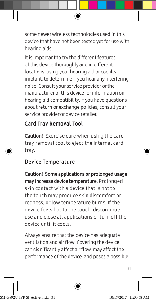 31some newer wireless technologies used in this device that have not been tested yet for use with hearing aids.It is important to try the different features of this device thoroughly and in different locations, using your hearing aid or cochlear implant, to determine if you hear any interfering noise. Consult your service provider or the manufacturer of this device for information on hearing aid compatibility. If you have questions about return or exchange policies, consult your service provider or device retailer.Card Tray Removal ToolCaution! Exercise care when using the card tray removal tool to eject the internal card tray.Device TemperatureCaution! Some applications or prolonged usage may increase device temperature. Prolonged skin contact with a device that is hot to the touch may produce skin discomfort or redness, or low temperature burns. If the device feels hot to the touch, discontinue use and close all applications or turn off the device until it cools. Always ensure that the device has adequate ventilation and air ow. Covering the device can signicantly affect air ow, may affect the performance of the device, and poses a possible SM-G892U SPR S8 Active.indd 31 10/17/2017 11:30:48 AM