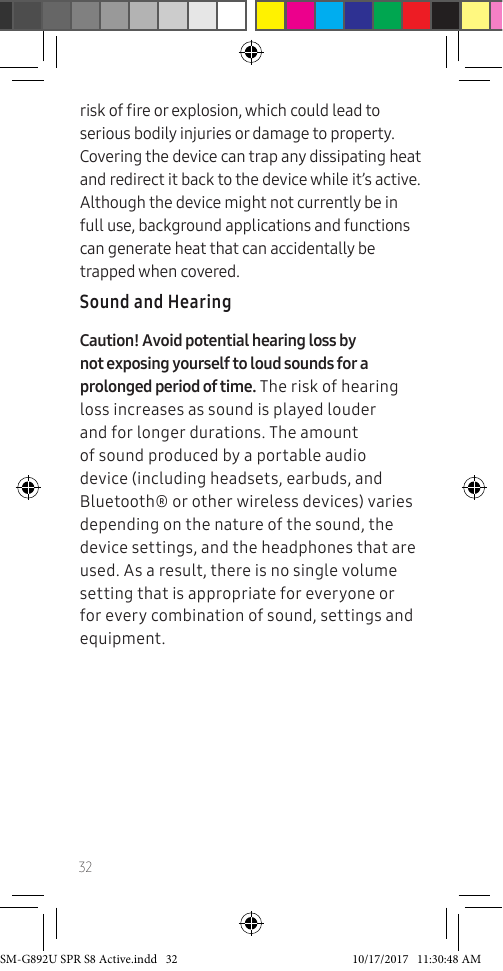 32risk of re or explosion, which could lead to serious bodily injuries or damage to property. Covering the device can trap any dissipating heat and redirect it back to the device while it’s active. Although the device might not currently be in full use, background applications and functions can generate heat that can accidentally be trapped when covered.Sound and HearingCaution! Avoid potential hearing loss by not exposing yourself to loud sounds for a prolonged period of time. The risk of hearing loss increases as sound is played louder and for longer durations. The amount of sound produced by a portable audio device (including headsets, earbuds, and Bluetooth® or other wireless devices) varies depending on the nature of the sound, the device settings, and the headphones that are used. As a result, there is no single volume setting that is appropriate for everyone or for every combination of sound, settings and equipment.SM-G892U SPR S8 Active.indd 32 10/17/2017 11:30:48 AM