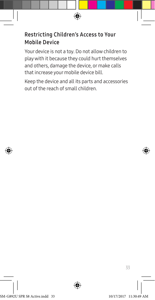 33Restricting Children’s Access to Your Mobile DeviceYour device is not a toy. Do not allow children to play with it because they could hurt themselves and others, damage the device, or make calls that increase your mobile device bill.Keep the device and all its parts and accessories out of the reach of small children.SM-G892U SPR S8 Active.indd 33 10/17/2017 11:30:49 AM