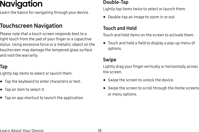 18Learn About Your DeviceNavigationLearn the basics for navigating through your device.Touchscreen NavigationPlease note that a touch screen responds best to a light touch from the pad of your finger or a capacitive stylus. Using excessive force or a metallic object on the touchscreen may damage the tempered glass surface and void the warranty.TapLightly tap items to select or launch them.• Tap the keyboard to enter characters ortext.• Tap an item to select it.• Tap an app shortcut to launch the application.Double-TapLightly tap items twice to select or launch them.• Double-tap an image to zoom in or out.Touch and HoldTouch and hold items on the screen to activate them.• Touch and hold a field to display a pop-up menu of options.SwipeLightly drag your finger vertically or horizontally across the screen.• Swipe the screen to unlock the device.• Swipe the screen to scroll through the Homescreens or menu options.