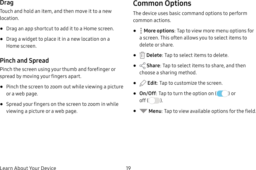 19Learn About Your DeviceDragTouch and hold an item, and then move it to a new location.• Drag an app shortcut to add it to a Home screen.• Drag a widget to place it in a new location on a Homescreen.Pinch and SpreadPinch the screen using your thumb and forefinger or spread by moving your fingers apart.• Pinch the screen to zoom out while viewing a picture or a webpage.• Spread your fingers on the screen to zoom in while viewing a picture or a web page.Common OptionsThe device uses basic command options to perform common actions.• Moreoptions: Tap to view more menu options for a screen. This often allows you to select items to delete or share.• Delete: Tap to select items to delete.• Share: Tap to select items to share, and then choose a sharing method.• Edit: Tap to customize the screen.• On/Off: Tap to turn the option on ( ) or off ( ).• Menu: Tap to view available options for thefield.