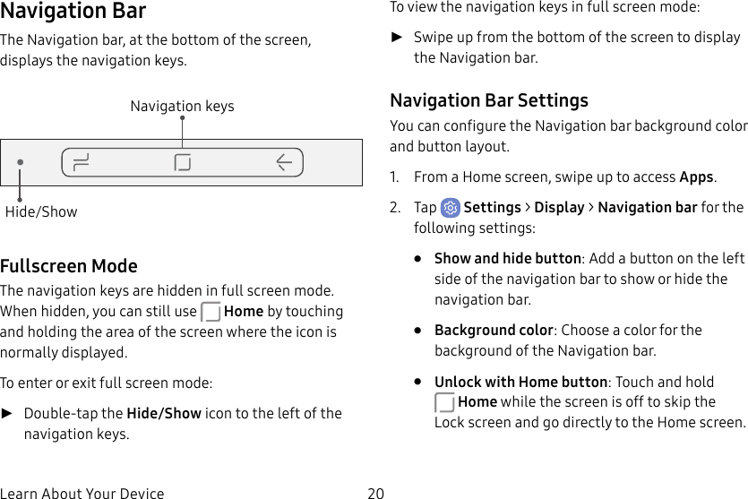 20Learn About Your DeviceNavigation BarThe Navigation bar, at the bottom of the screen, displays the navigation keys.Navigation keysHide/ShowFullscreen ModeThe navigation keys are hidden in full screen mode. When hidden, you can still use Home by touching and holding the area of the screen where the icon is normally displayed.To enter or exit full screen mode: ►Double-tap the Hide/Show icon to the left of the navigation keys.To view the navigation keys in full screen mode: ►Swipe up from the bottom of the screen to display the Navigation bar.Navigation Bar SettingsYou can configure the Navigation bar background color and button layout.1. From a Home screen, swipe up to access Apps.2. Tap Settings > Display > Navigation bar for the following settings:• Show and hide button: Add a button on the left side of the navigation bar to show or hide the navigation bar.• Background color: Choose a color for the background of the Navigation bar.• Unlock with Home button: Touch and hold Home while the screen is off to skip the Lockscreen and go directly to the Home screen.