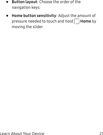 21Learn About Your Device• Button layout: Choose the order of the navigation keys.• Home button sensitivity: Adjust the amount of pressure needed to touch and hold Home by moving the slider.