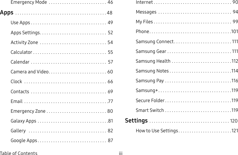 iii Table of ContentsEmergency Mode ..........................46Apps .........................................48Use Apps .................................. 49Apps Settings .............................. 52Activity Zone ..............................54Calculator ................................. 55Calendar .................................. 57Camera and Video .......................... 60Clock ..................................... 66Contacts .................................. 69Email ......................................77Emergency Zone ...........................80Galaxy Apps ................................81Gallery ................................... 82Google Apps ............................... 87Internet ...................................90Messages ................................. 94My Files ................................... 99Phone .....................................101Samsung Connect ..........................111Samsung Gear .............................111Samsung Health ...........................112SamsungNotes ............................114SamsungPay ..............................116Samsung+ .................................119Secure Folder ..............................119Smart Switch ..............................119Settings ....................................120How to Use Settings ........................121