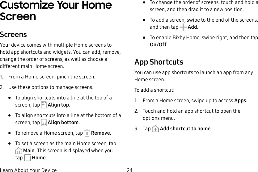 24Learn About Your DeviceCustomize Your Home ScreenScreensYour device comes with multiple Home screens to hold app shortcuts and widgets. You can add, remove, change the order of screens, as well as choose a different main Home screen.1. From a Home screen, pinch the screen.2. Use these options to manage screens:• To align shortcuts into a line at the top of a screen, tap Align top.• To align shortcuts into a line at the bottom of a screen, tap Align bottom.• To remove a Home screen, tap Remove.• To set a screen as the main Home screen, tap Main. This screen is displayed when you tap Home.• To change the order of screens, touch and hold a screen, and then drag it to a newposition.• To add a screen, swipe to the end of the screens, and then tap Add.• To enable Bixby Home, swipe right, and then tap On/Off.App ShortcutsYou can use app shortcuts to launch an app from any Home screen. To add a shortcut:1. From a Home screen, swipe up to access Apps.2. Touch and hold an app shortcut to open the optionsmenu.3. Tap Add shortcut to home.