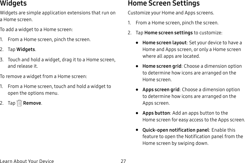 27Learn About Your DeviceWidgetsWidgets are simple application extensions that run on a Homescreen. To add a widget to a Home screen:1. From a Home screen, pinch the screen.2. Tap Widgets.3. Touch and hold a widget, drag it to a Homescreen, and release it.To remove a widget from a Home screen:1. From a Home screen, touch and hold a widget to open the options menu.2. Tap Remove.Home Screen SettingsCustomize your Home and Apps screens.1. From a Home screen, pinch the screen.2. Tap Home screen settings to customize:• Home screen layout: Set your device to have a Home and Apps screen, or only a Home screen where all apps are located.• Home screen grid: Choose a dimension option to determine how icons are arranged on the Homescreen.• Apps screen grid: Choose a dimension option to determine how icons are arranged on the Appsscreen.• Apps button: Add an apps button to the Homescreen for easy access to the Appsscreen.• Quick-open notification panel: Enable this feature to open the Notification panel from the Home screen by swiping down.