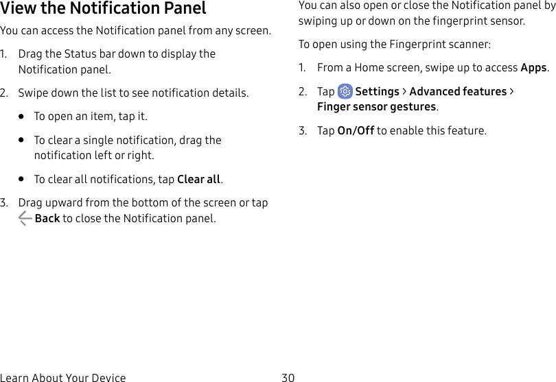 30Learn About Your DeviceView the Notification PanelYou can access the Notification panel from any screen.1. Drag the Status bar down to display the Notificationpanel.2. Swipe down the list to see notification details.• To open an item, tap it.• To clear a single notification, drag the notification left or right. • To clear all notifications, tap Clear all.3. Drag upward from the bottom of the screen or tap Back to close the Notification panel.You can also open or close the Notification panel by swiping up or down on the fingerprint sensor.To open using the Fingerprint scanner:1. From a Home screen, swipe up to access Apps.2. Tap Settings > Advanced features > Fingersensor gestures.3. Tap On/Off to enable this feature.