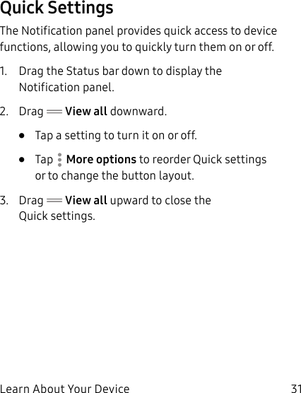 31Learn About Your DeviceQuick SettingsThe Notification panel provides quick access to device functions, allowing you to quickly turn them on or off.1. Drag the Status bar down to display the Notificationpanel.2. Drag View all downward.•Tap a setting to turn it on or off.•Tap More options to reorder Quick settings ortochange the button layout.3. Drag View all upward to close the Quicksettings.