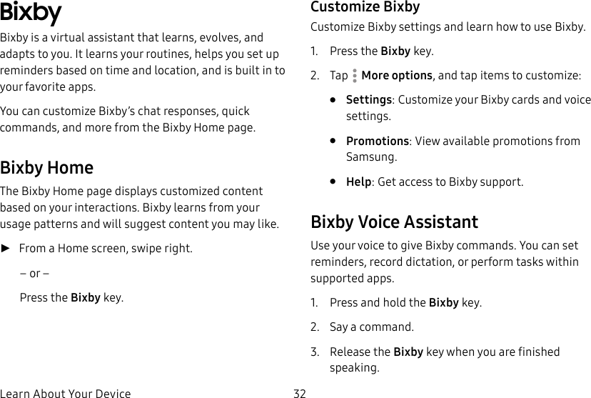 32Learn About Your DeviceBixbyBixby is a virtual assistant that learns, evolves, and adapts to you. It learns your routines, helps you set up reminders based on time and location, and is built in to your favorite apps. You can customize Bixby’s chat responses, quick commands, and more from the Bixby Home page. Bixby HomeThe Bixby Home page displays customized content based on your interactions. Bixby learns from your usage patterns and will suggest content you may like. ►From a Home screen, swipe right.– or –Press the Bixby key.Customize BixbyCustomize Bixby settings and learn how to use Bixby.1. Press the Bixby key.2. Tap More options, and tap items to customize:• Settings: Customize your Bixby cards and voice settings.• Promotions: View available promotions from Samsung.• Help: Get access to Bixby support.Bixby Voice AssistantUse your voice to give Bixby commands. You can set reminders, record dictation, or perform tasks within supported apps.1. Press and hold the Bixby key.2. Say a command.3. Release the Bixby key when you are finished speaking.