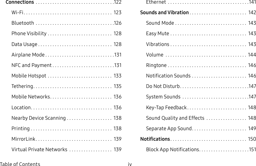 iv Table of ContentsConnections .................................122Wi-Fi ..................................... 123Bluetooth .................................126Phone Visibility ........................... 128Data Usage ............................... 128Airplane Mode .............................131NFC and Payment ..........................131Mobile Hotspot ........................... 133Tethering ................................. 135Mobile Networks .......................... 136Location .................................. 136Nearby Device Scanning ................... 138Printing .................................. 138MirrorLink ................................ 139Virtual Private Networks .................. 139Ethernet ..................................141Sounds and Vibration ........................ 142Sound Mode .............................. 143Easy Mute ................................ 143Vibrations ................................ 143Volume .................................. 144Ringtone ................................. 146Notification Sounds ....................... 146Do Not Disturb .............................147System Sounds ............................147Key-Tap Feedback ......................... 148Sound Quality and Effects .................148Separate App Sound ....................... 149Notifications ................................ 150Block App Notifications .....................151