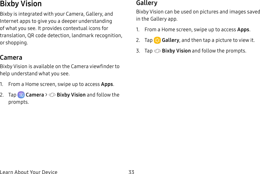 33Learn About Your DeviceBixby VisionBixby is integrated with your Camera, Gallery, and Internet apps to give you a deeper understanding of what you see. It provides contextual icons for translation, QR code detection, landmark recognition, or shopping.CameraBixby Vision is available on the Camera viewfinder to help understand what you see.1. From a Home screen, swipe up to access Apps.2. Tap Camera > Bixby Vision and follow the prompts.GalleryBixby Vision can be used on pictures and images saved in the Gallery app.1. From a Home screen, swipe up to access Apps. 2. Tap Gallery, and then tap a picture to view it.3. Tap Bixby Vision and follow the prompts.
