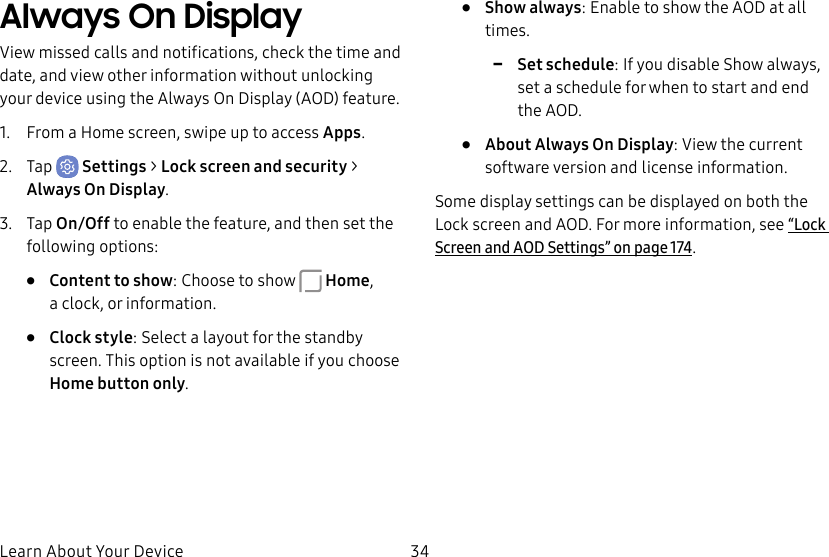 34Learn About Your DeviceAlways On DisplayView missed calls and notifications, check the time and date, and view other information without unlocking your device using the Always On Display (AOD) feature.1. From a Home screen, swipe up to access Apps.2. Tap Settings > Lock screen and security > Always On Display.3. Tap On/Off to enable the feature, and then set the following options:• Content to show: Choose to show Home, aclock, or information.• Clock style: Select a layout for the standby screen. This option is not available if you choose Homebutton only.• Show always: Enable to show the AOD at all times. -Set schedule: If you disable Show always, set a schedule for when to start and end theAOD.• About Always On Display: View the current software version and license information.Some display settings can be displayed on both the Lockscreen and AOD. For more information, see “Lock Screen and AODSettings” on page174.