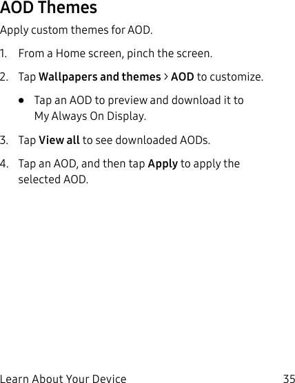 35Learn About Your DeviceAOD ThemesApply custom themes for AOD.1. From a Home screen, pinch the screen.2. Tap Wallpapers and themes > AOD to customize.• Tap an AOD to preview and download it to MyAlways On Display.3. Tap View all to see downloaded AODs.4. Tap an AOD, and then tap Apply to apply the selected AOD.