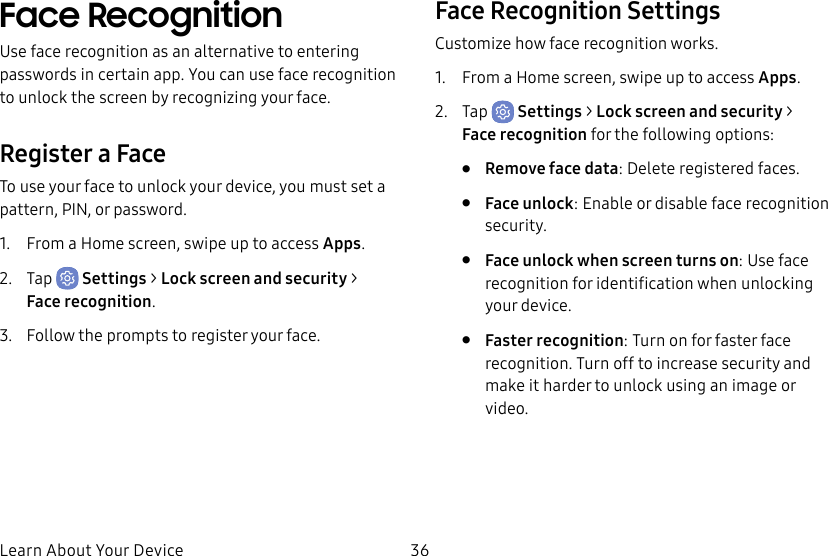 36Learn About Your DeviceFace RecognitionUse face recognition as an alternative to entering passwords in certain app. You can use face recognition to unlock the screen by recognizing your face.Register a FaceTo use your face to unlock your device, you must set a pattern, PIN, or password. 1. From a Home screen, swipe up to access Apps.2. Tap Settings > Lock screen and security > Facerecognition.3. Follow the prompts to register your face.Face Recognition SettingsCustomize how face recognition works.1. From a Home screen, swipe up to access Apps.2. Tap Settings > Lock screen and security > Facerecognition for the following options:• Remove face data: Delete registered faces.• Face unlock: Enable or disable face recognition security.• Face unlock when screen turns on: Use face recognition for identification when unlocking your device.• Faster recognition: Turn on for faster face recognition. Turn off to increase security and make it harder to unlock using an image or video.