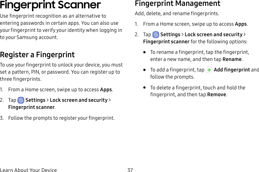 37Learn About Your DeviceFingerprint ScannerUse fingerprint recognition as an alternative to entering passwords in certain apps. You can also use your fingerprint to verify your identity when logging in to your Samsung account.Register a FingerprintTo use your fingerprint to unlock your device, you must set a pattern, PIN, or password. You can register up to three fingerprints. 1. From a Home screen, swipe up to access Apps.2. Tap Settings > Lock screen and security > Fingerprint scanner.3. Follow the prompts to register your fingerprint.Fingerprint ManagementAdd, delete, and rename fingerprints.1. From a Home screen, swipe up to access Apps.2. Tap Settings > Lock screen and security > Fingerprint scanner for the following options:• To rename a fingerprint, tap the fingerprint, enter a new name, and then tap Rename.• To add a fingerprint, tap Add fingerprint and follow the prompts.• To delete a fingerprint, touch and hold the fingerprint, and then tap Remove.