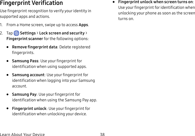 38Learn About Your DeviceFingerprint VerificationUse fingerprint recognition to verify your identity in supported apps and actions.1. From a Home screen, swipe up to access Apps.2. Tap Settings > Lock screen and security > Fingerprint scanner for the following options:• Remove fingerprint data: Delete registered fingerprints.• Samsung Pass: Use your fingerprint for identification when using supported apps.• Samsung account: Use your fingerprint for identification when logging into your Samsung account.• Samsung Pay: Use your fingerprint for identification when using the Samsung Pay app.• Fingerprint unlock: Use your fingerprint for identification when unlocking your device.• Fingerprint unlock when screen turns on: Use your fingerprint for identification when unlocking your phone as soon as the screen turns on.